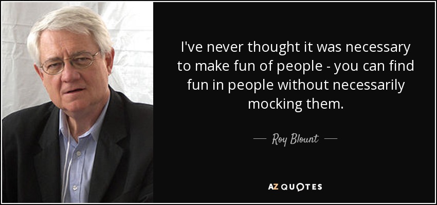I've never thought it was necessary to make fun of people - you can find fun in people without necessarily mocking them. - Roy Blount, Jr.