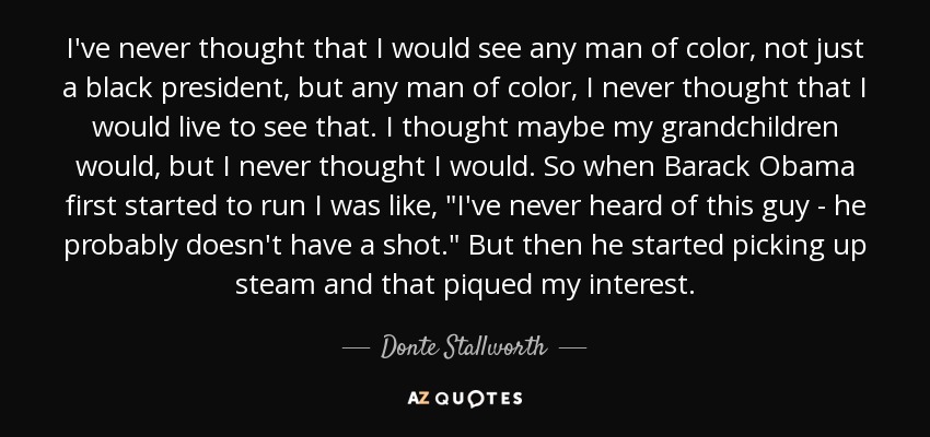 I've never thought that I would see any man of color, not just a black president, but any man of color, I never thought that I would live to see that. I thought maybe my grandchildren would, but I never thought I would. So when Barack Obama first started to run I was like, 