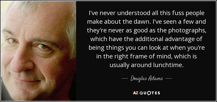 I've never understood all this fuss people make about the dawn. I've seen a few and they're never as good as the photographs, which have the additional advantage of being things you can look at when you're in the right frame of mind, which is usually around lunchtime. - Douglas Adams