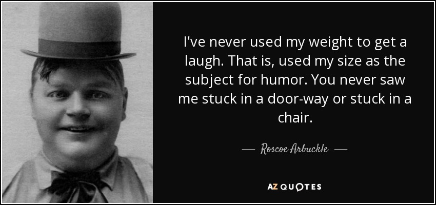 I've never used my weight to get a laugh. That is, used my size as the subject for humor. You never saw me stuck in a door-way or stuck in a chair. - Roscoe Arbuckle