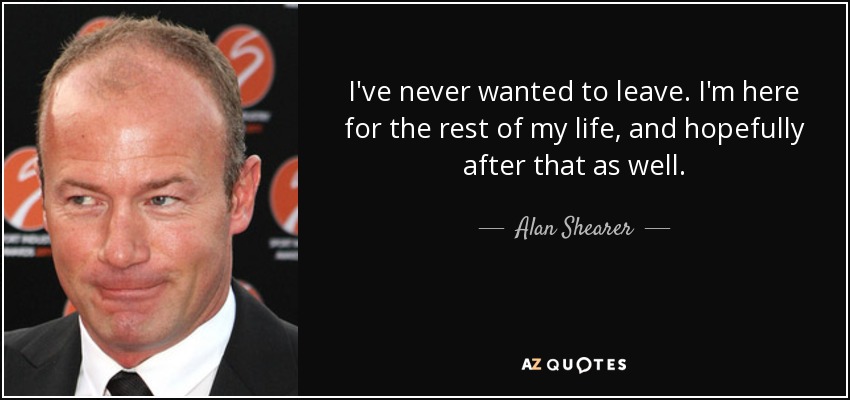 I've never wanted to leave. I'm here for the rest of my life, and hopefully after that as well. - Alan Shearer