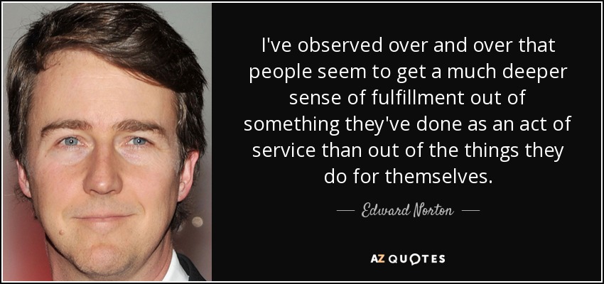 I've observed over and over that people seem to get a much deeper sense of fulfillment out of something they've done as an act of service than out of the things they do for themselves. - Edward Norton