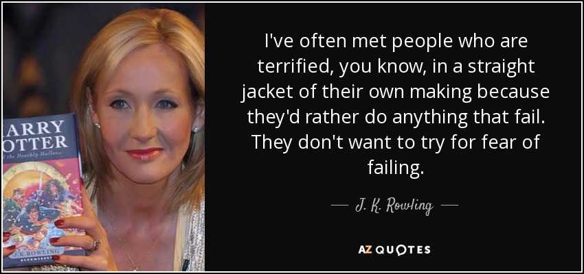 I've often met people who are terrified, you know, in a straight jacket of their own making because they'd rather do anything that fail. They don't want to try for fear of failing. - J. K. Rowling