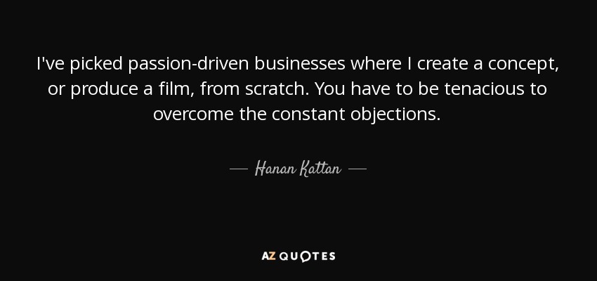 I've picked passion-driven businesses where I create a concept, or produce a film, from scratch. You have to be tenacious to overcome the constant objections. - Hanan Kattan