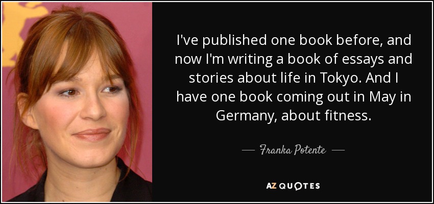I've published one book before, and now I'm writing a book of essays and stories about life in Tokyo. And I have one book coming out in May in Germany, about fitness. - Franka Potente