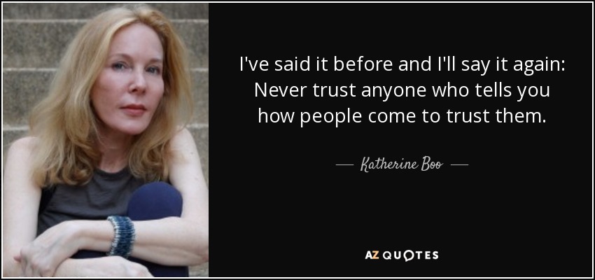 I've said it before and I'll say it again: Never trust anyone who tells you how people come to trust them. - Katherine Boo