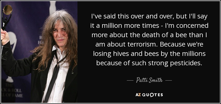 I've said this over and over, but I'll say it a million more times - I'm concerned more about the death of a bee than I am about terrorism. Because we're losing hives and bees by the millions because of such strong pesticides. - Patti Smith