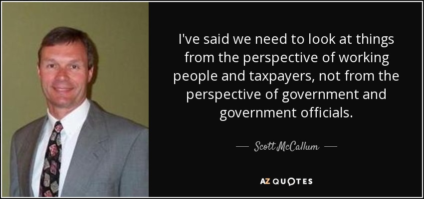 I've said we need to look at things from the perspective of working people and taxpayers, not from the perspective of government and government officials. - Scott McCallum