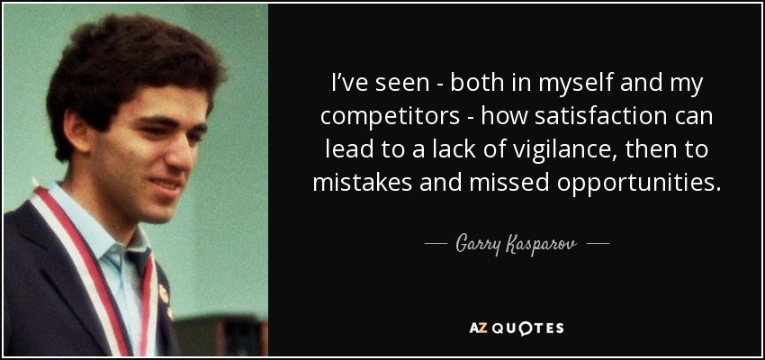 I’ve seen - both in myself and my competitors - how satisfaction can lead to a lack of vigilance, then to mistakes and missed opportunities. - Garry Kasparov