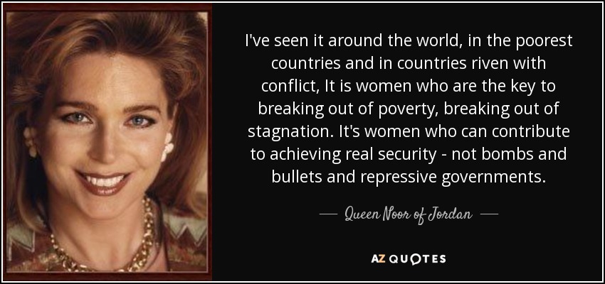 I've seen it around the world, in the poorest countries and in countries riven with conflict, It is women who are the key to breaking out of poverty, breaking out of stagnation. It's women who can contribute to achieving real security - not bombs and bullets and repressive governments. - Queen Noor of Jordan