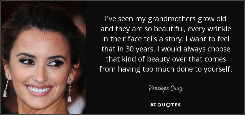 I've seen my grandmothers grow old and they are so beautiful, every wrinkle in their face tells a story. I want to feel that in 30 years. I would always choose that kind of beauty over that comes from having too much done to yourself. - Penelope Cruz