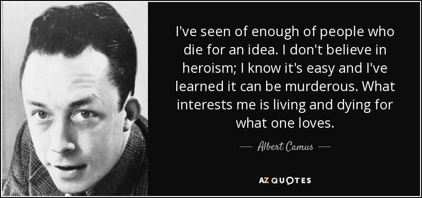 I've seen of enough of people who die for an idea. I don't believe in heroism; I know it's easy and I've learned it can be murderous. What interests me is living and dying for what one loves. - Albert Camus