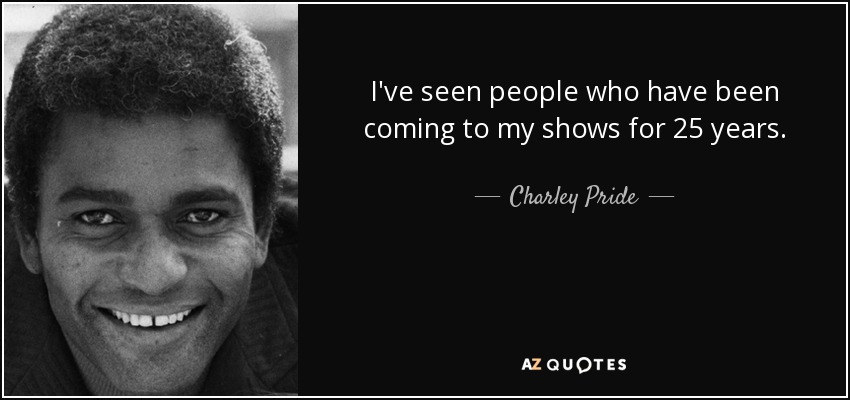 I've seen people who have been coming to my shows for 25 years. - Charley Pride