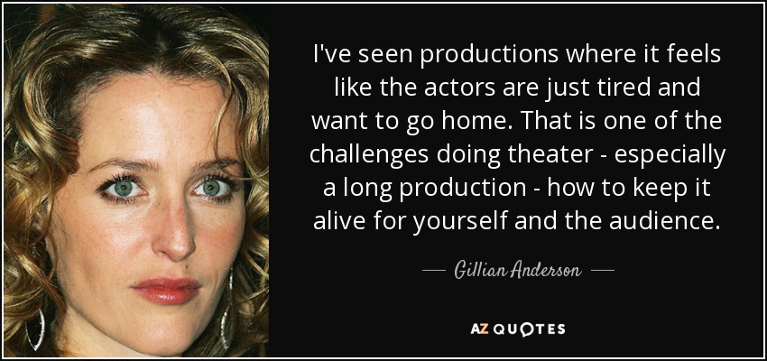 I've seen productions where it feels like the actors are just tired and want to go home. That is one of the challenges doing theater - especially a long production - how to keep it alive for yourself and the audience. - Gillian Anderson