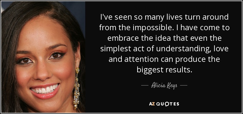 I've seen so many lives turn around from the impossible. I have come to embrace the idea that even the simplest act of understanding, love and attention can produce the biggest results. - Alicia Keys
