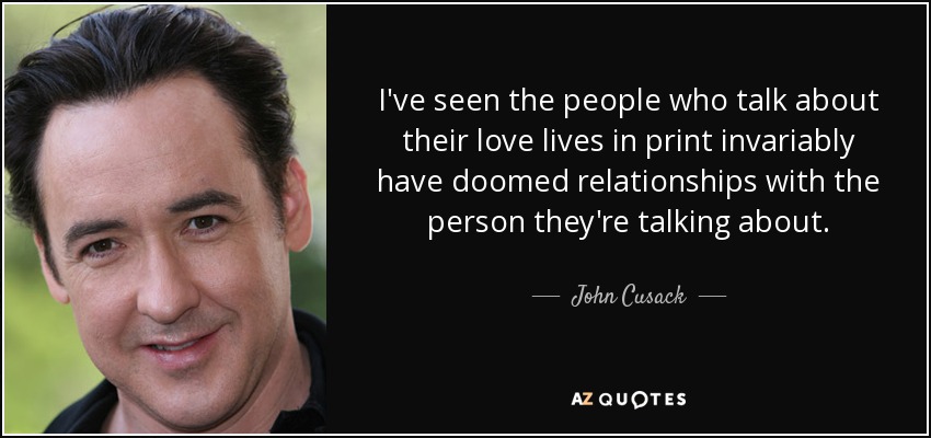 I've seen the people who talk about their love lives in print invariably have doomed relationships with the person they're talking about. - John Cusack