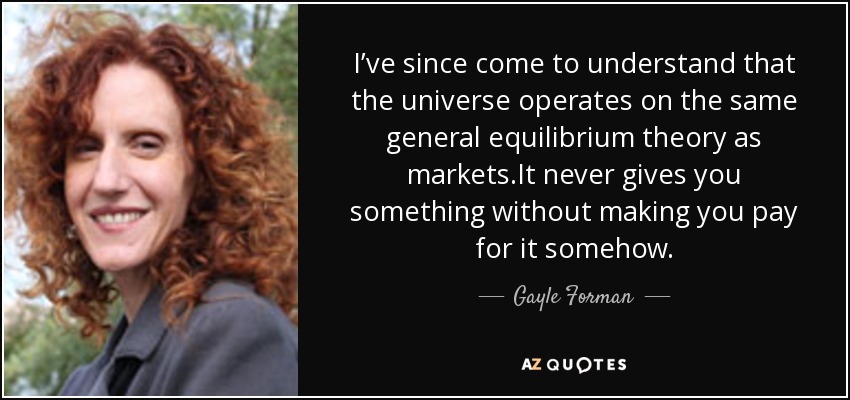 I’ve since come to understand that the universe operates on the same general equilibrium theory as markets.It never gives you something without making you pay for it somehow. - Gayle Forman