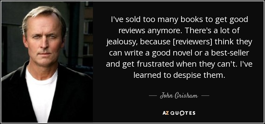 I've sold too many books to get good reviews anymore. There's a lot of jealousy, because [reviewers] think they can write a good novel or a best-seller and get frustrated when they can't. I've learned to despise them. - John Grisham