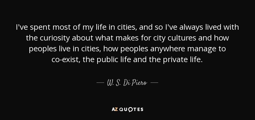 I've spent most of my life in cities, and so I've always lived with the curiosity about what makes for city cultures and how peoples live in cities, how peoples anywhere manage to co-exist, the public life and the private life. - W. S. Di Piero