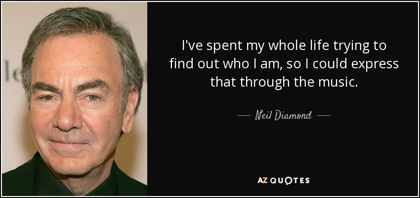 I've spent my whole life trying to find out who I am, so I could express that through the music. - Neil Diamond