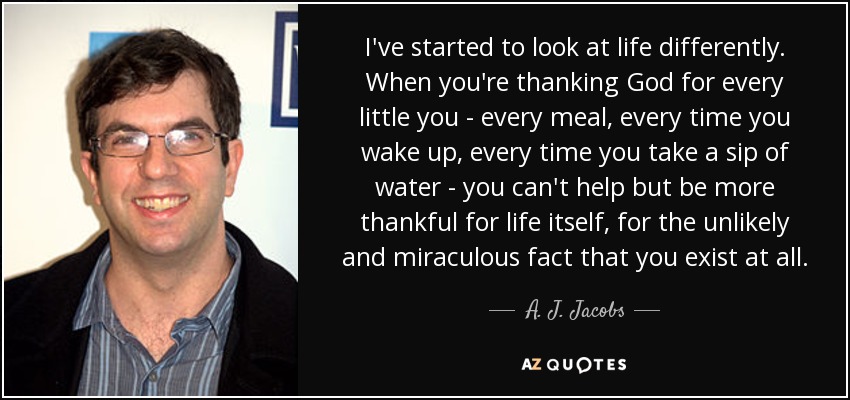 I've started to look at life differently. When you're thanking God for every little you - every meal, every time you wake up, every time you take a sip of water - you can't help but be more thankful for life itself, for the unlikely and miraculous fact that you exist at all. - A. J. Jacobs