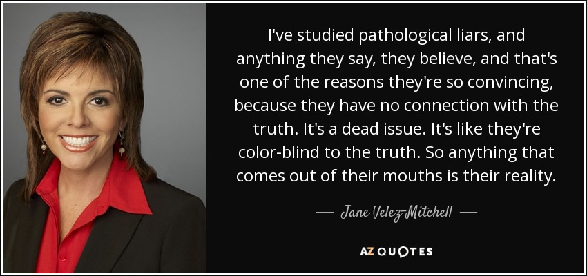 I've studied pathological liars, and anything they say, they believe, and that's one of the reasons they're so convincing, because they have no connection with the truth. It's a dead issue. It's like they're color-blind to the truth. So anything that comes out of their mouths is their reality. - Jane Velez-Mitchell