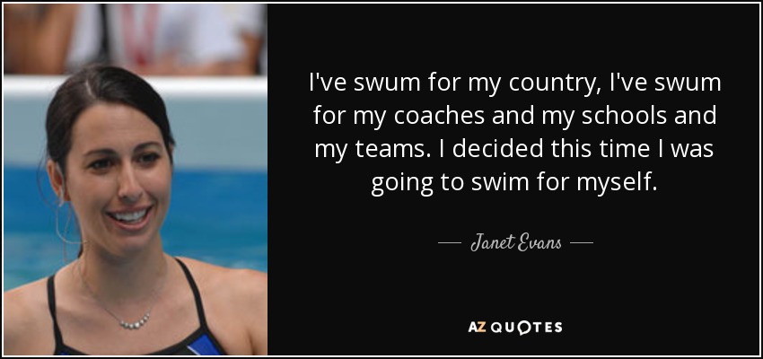 I've swum for my country, I've swum for my coaches and my schools and my teams. I decided this time I was going to swim for myself. - Janet Evans