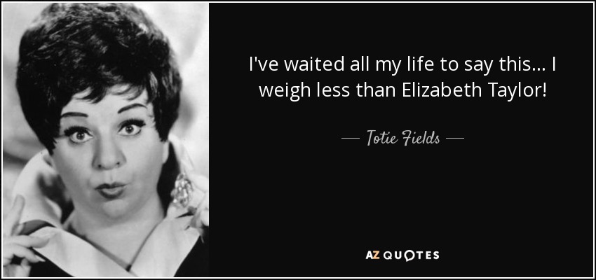 I've waited all my life to say this... I weigh less than Elizabeth Taylor! - Totie Fields