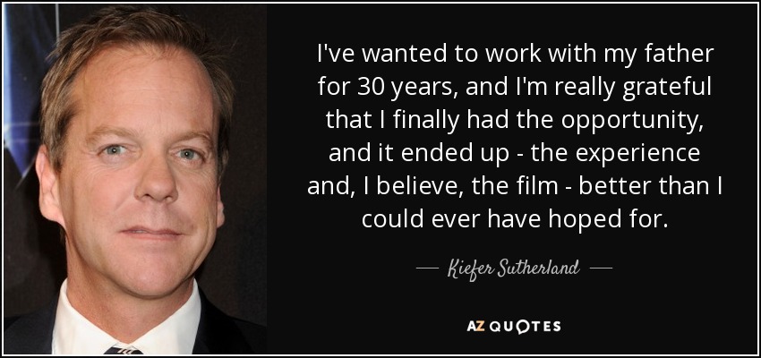 I've wanted to work with my father for 30 years, and I'm really grateful that I finally had the opportunity, and it ended up - the experience and, I believe, the film - better than I could ever have hoped for. - Kiefer Sutherland