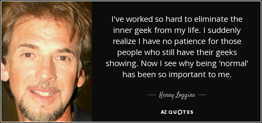 I've worked so hard to eliminate the inner geek from my life. I suddenly realize I have no patience for those people who still have their geeks showing. Now I see why being 'normal' has been so important to me. - Kenny Loggins