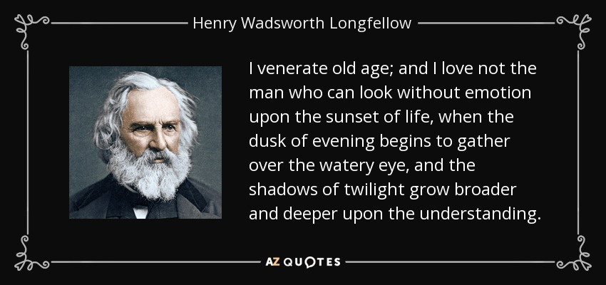 I venerate old age; and I love not the man who can look without emotion upon the sunset of life, when the dusk of evening begins to gather over the watery eye, and the shadows of twilight grow broader and deeper upon the understanding. - Henry Wadsworth Longfellow