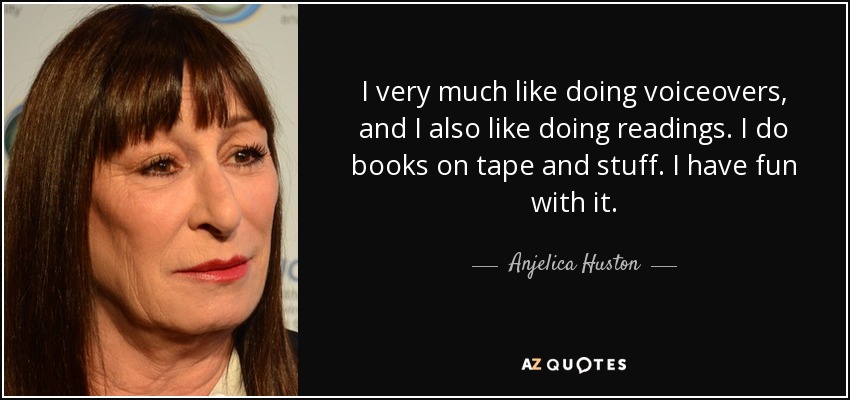 I very much like doing voiceovers, and I also like doing readings. I do books on tape and stuff. I have fun with it. - Anjelica Huston