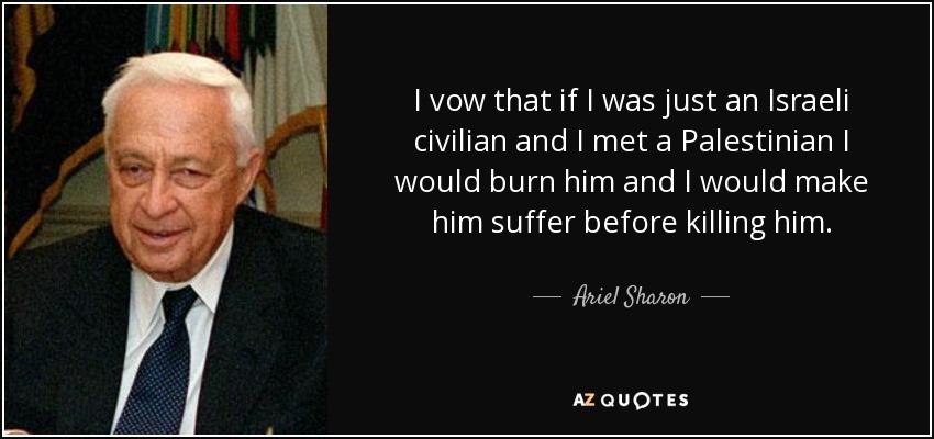 I vow that if I was just an Israeli civilian and I met a Palestinian I would burn him and I would make him suffer before killing him. - Ariel Sharon