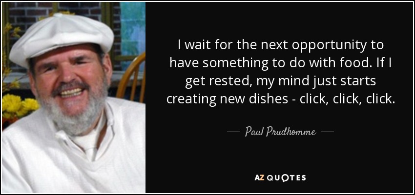 I wait for the next opportunity to have something to do with food. If I get rested, my mind just starts creating new dishes - click, click, click. - Paul Prudhomme