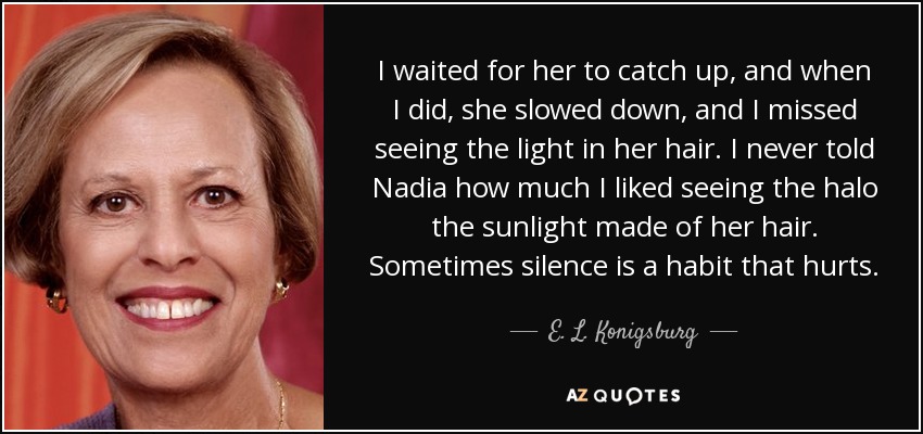 I waited for her to catch up, and when I did, she slowed down, and I missed seeing the light in her hair. I never told Nadia how much I liked seeing the halo the sunlight made of her hair. Sometimes silence is a habit that hurts. - E. L. Konigsburg