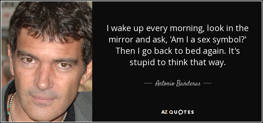 I wake up every morning, look in the mirror and ask, 'Am I a sex symbol?' Then I go back to bed again. It's stupid to think that way. - Antonio Banderas