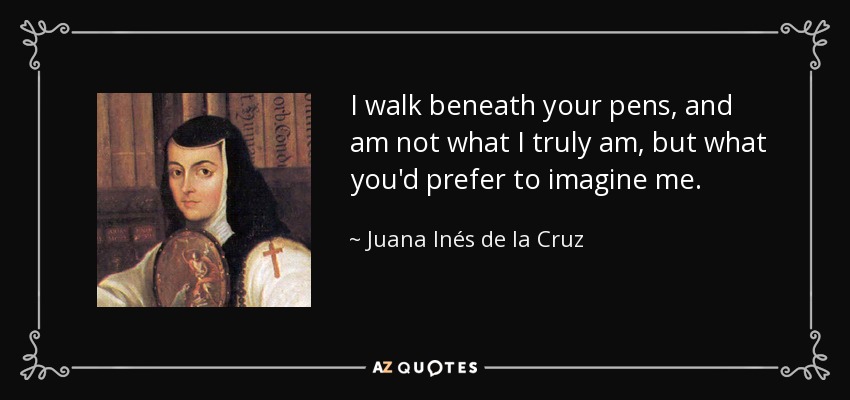 I walk beneath your pens, and am not what I truly am, but what you'd prefer to imagine me. - Juana Inés de la Cruz
