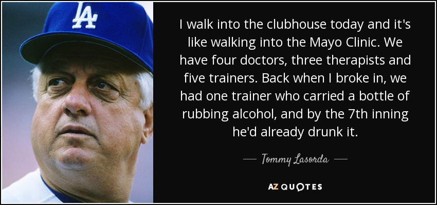 I walk into the clubhouse today and it's like walking into the Mayo Clinic. We have four doctors, three therapists and five trainers. Back when I broke in, we had one trainer who carried a bottle of rubbing alcohol, and by the 7th inning he'd already drunk it. - Tommy Lasorda