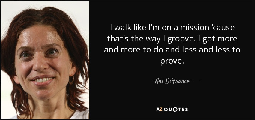 I walk like I'm on a mission 'cause that's the way I groove. I got more and more to do and less and less to prove. - Ani DiFranco