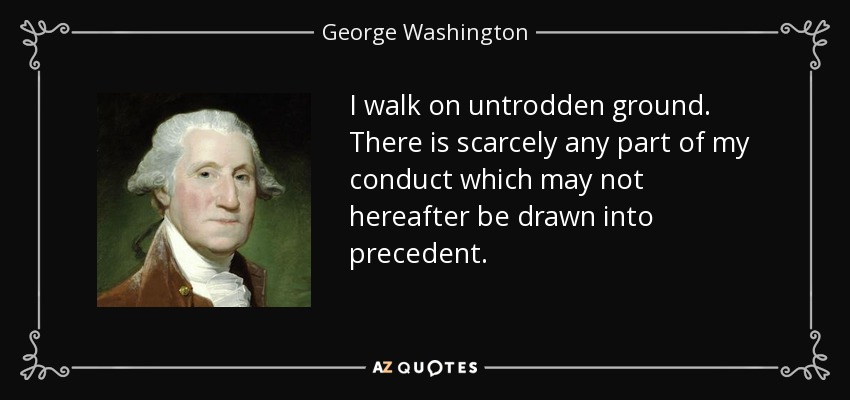 I walk on untrodden ground. There is scarcely any part of my conduct which may not hereafter be drawn into precedent. - George Washington