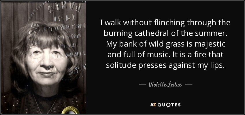 I walk without flinching through the burning cathedral of the summer. My bank of wild grass is majestic and full of music. It is a fire that solitude presses against my lips. - Violette Leduc