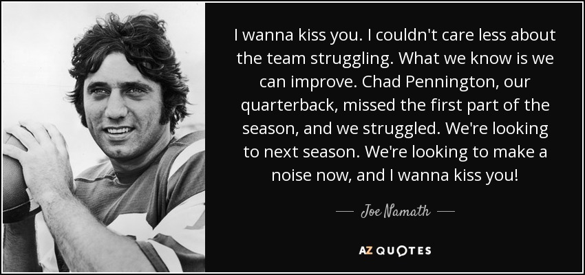 I wanna kiss you. I couldn't care less about the team struggling. What we know is we can improve. Chad Pennington, our quarterback, missed the first part of the season, and we struggled. We're looking to next season. We're looking to make a noise now, and I wanna kiss you! - Joe Namath