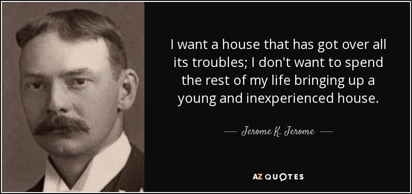I want a house that has got over all its troubles; I don't want to spend the rest of my life bringing up a young and inexperienced house. - Jerome K. Jerome