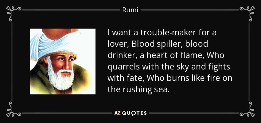 I want a trouble-maker for a lover, Blood spiller, blood drinker, a heart of flame, Who quarrels with the sky and fights with fate, Who burns like fire on the rushing sea. - Rumi