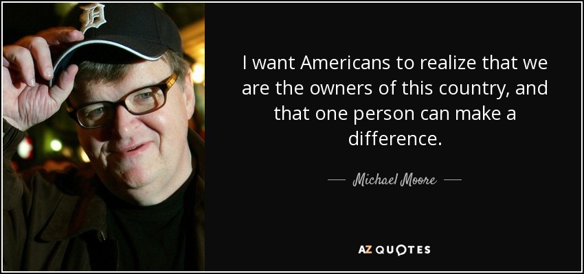 I want Americans to realize that we are the owners of this country, and that one person can make a difference. - Michael Moore
