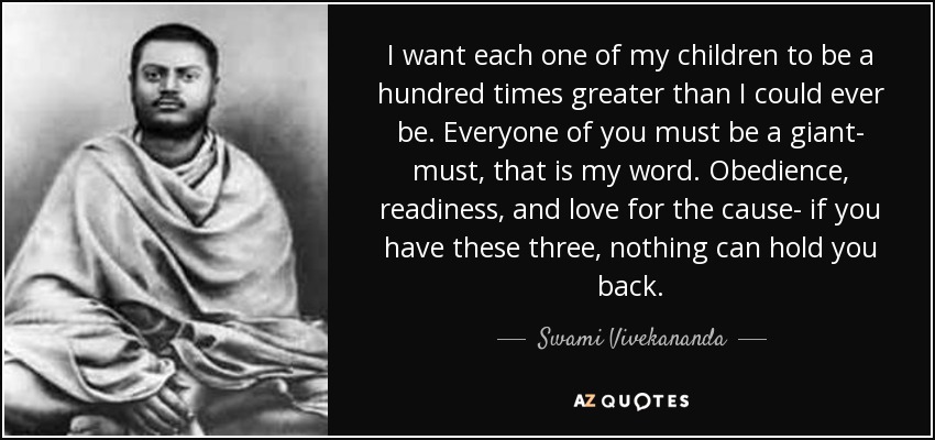 I want each one of my children to be a hundred times greater than I could ever be. Everyone of you must be a giant- must, that is my word. Obedience, readiness, and love for the cause- if you have these three, nothing can hold you back. - Swami Vivekananda