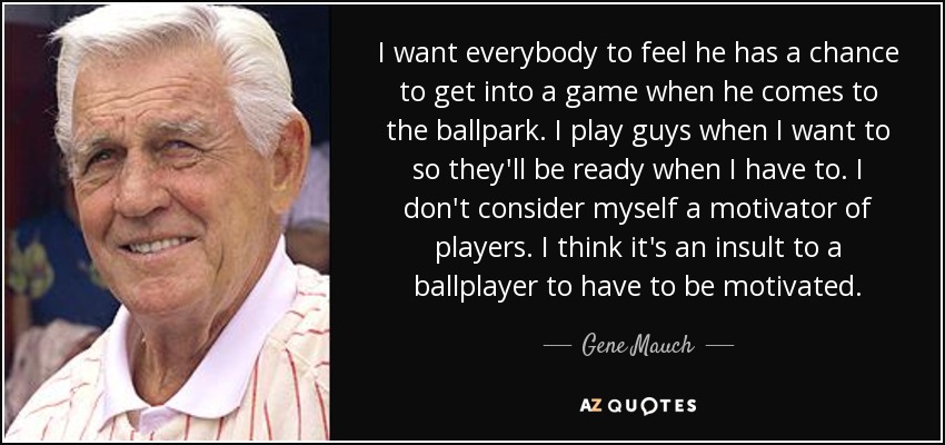 I want everybody to feel he has a chance to get into a game when he comes to the ballpark. I play guys when I want to so they'll be ready when I have to. I don't consider myself a motivator of players. I think it's an insult to a ballplayer to have to be motivated. - Gene Mauch