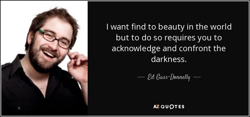 I want find to beauty in the world but to do so requires you to acknowledge and confront the darkness. - Ed Gass-Donnelly