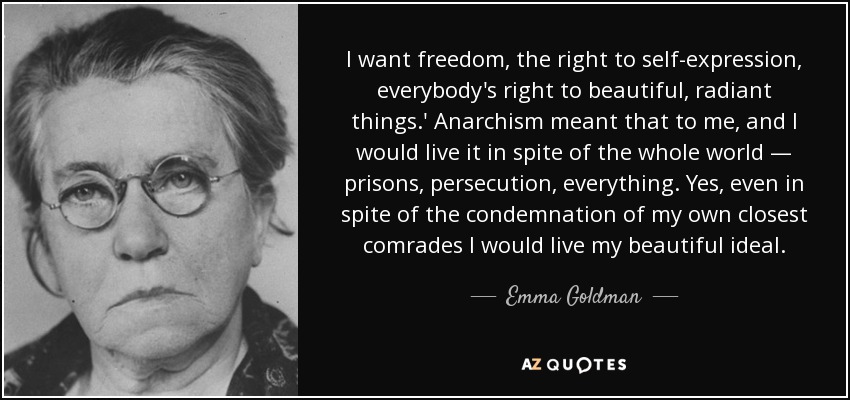 I want freedom, the right to self-expression, everybody's right to beautiful, radiant things.' Anarchism meant that to me, and I would live it in spite of the whole world — prisons, persecution, everything. Yes, even in spite of the condemnation of my own closest comrades I would live my beautiful ideal. - Emma Goldman