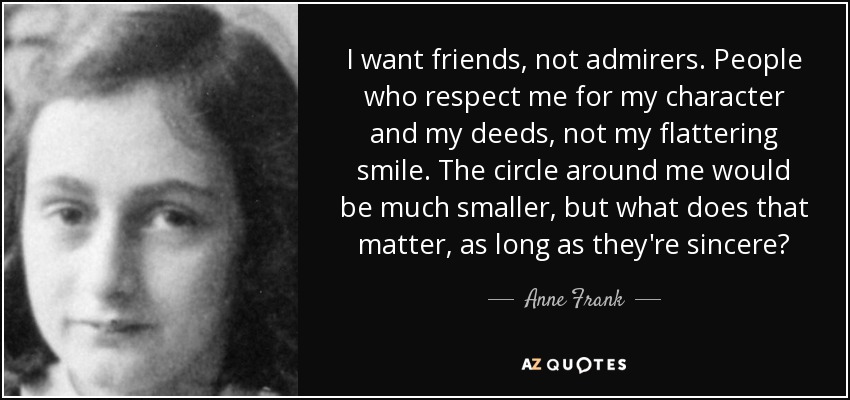 I want friends, not admirers. People who respect me for my character and my deeds, not my flattering smile. The circle around me would be much smaller, but what does that matter, as long as they're sincere? - Anne Frank
